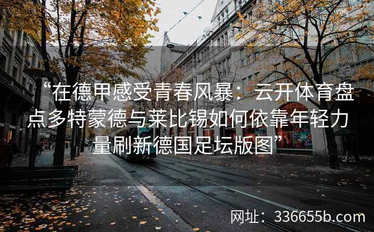 “在德甲感受青春风暴:云开体育盘点多特蒙德与莱比锡如何依靠年轻力量刷新德国足坛版图”