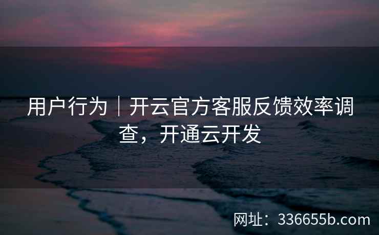 用户行为｜开云官方客服反馈效率调查，开通云开发