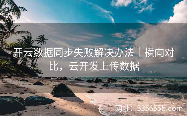 开云数据同步失败解决办法｜横向对比，云开发上传数据