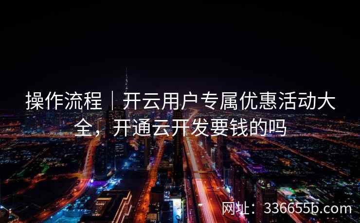 操作流程｜开云用户专属优惠活动大全，开通云开发要钱的吗