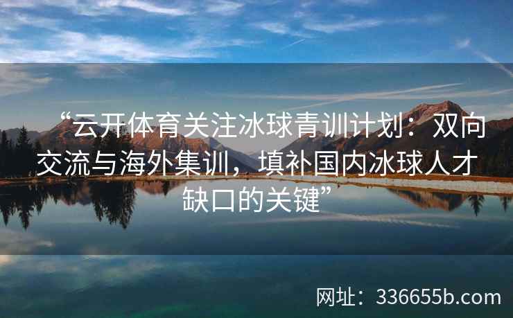 “云开体育关注冰球青训计划：双向交流与海外集训，填补国内冰球人才缺口的关键”