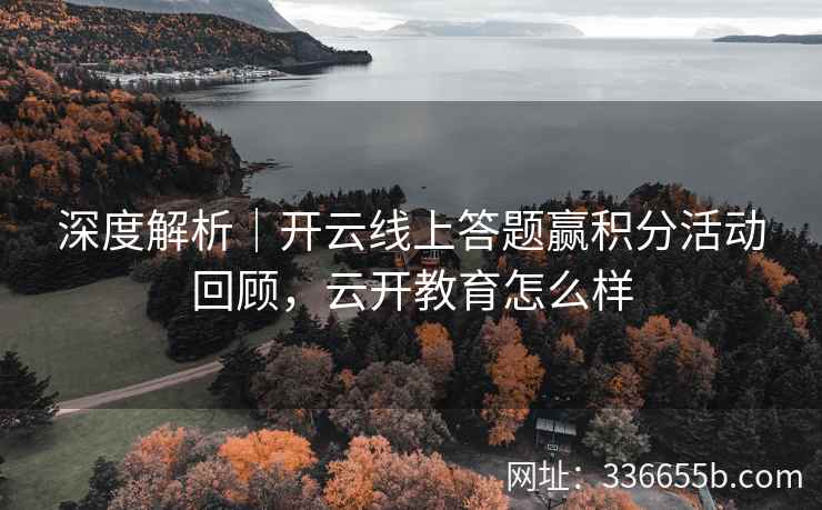深度解析｜开云线上答题赢积分活动回顾，云开教育怎么样