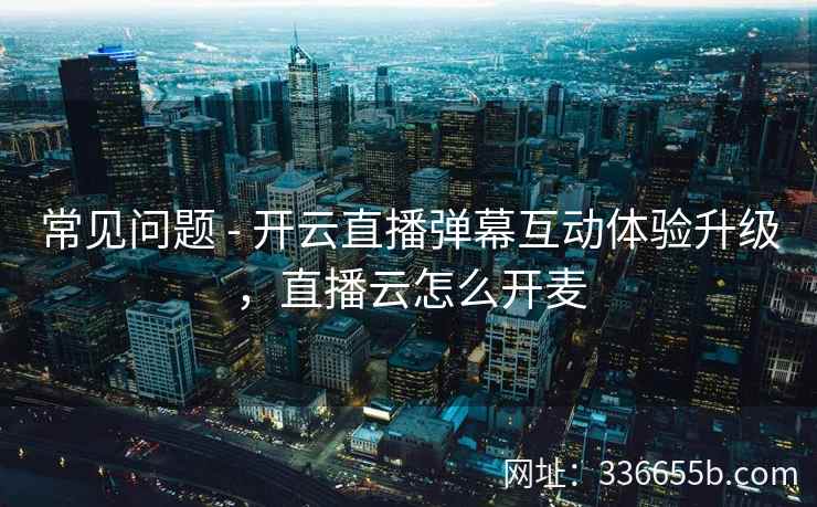 常见问题 - 开云直播弹幕互动体验升级,直播云怎么开麦 常见问题 - 开云直播弹幕互动体验升级,直播云怎么开麦