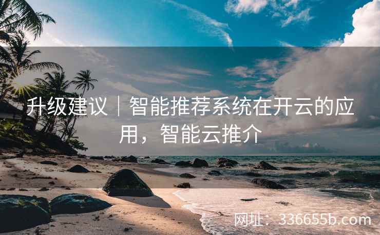 升级建议｜智能推荐系统在开云的应用，智能云推介