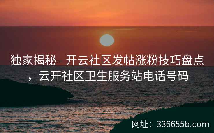 独家揭秘 - 开云社区发帖涨粉技巧盘点，云开社区卫生服务站电话号码