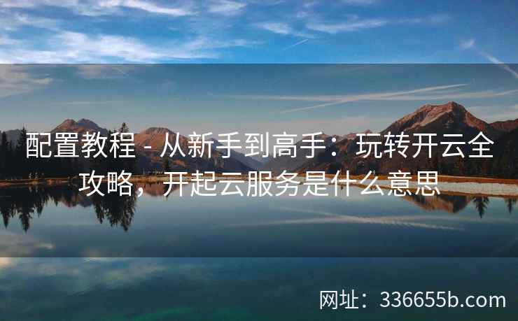 配置教程 - 从新手到高手：玩转开云全攻略，开起云服务是什么意思