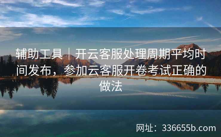辅助工具｜开云客服处理周期平均时间发布，参加云客服开卷考试正确的做法